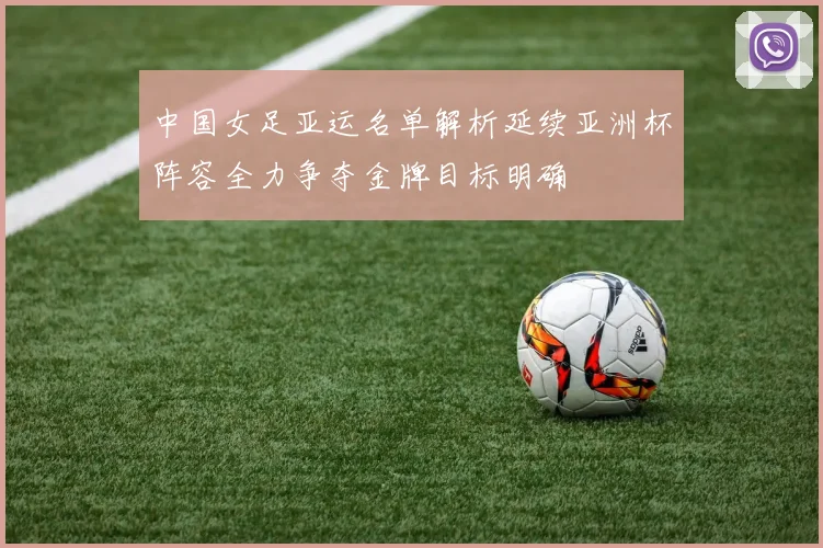 中国女足亚运名单解析延续亚洲杯阵容全力争夺金牌目标明确