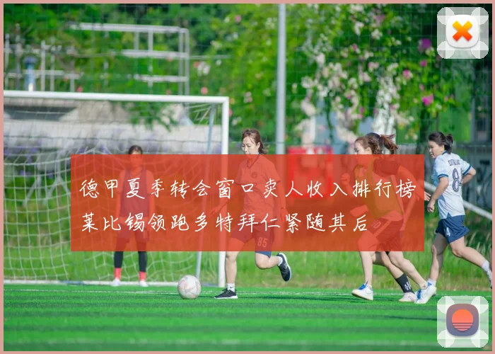 德甲夏季转会窗口卖人收入排行榜莱比锡领跑多特拜仁紧随其后