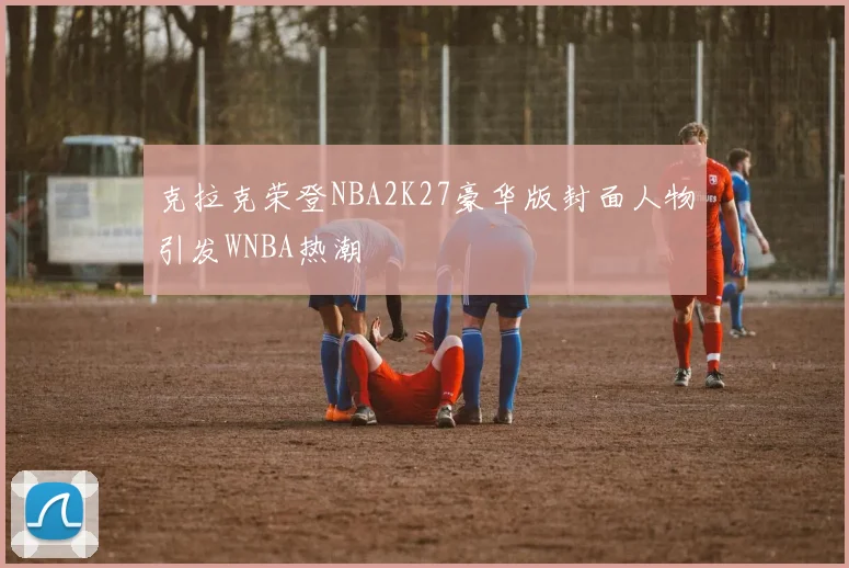 克拉克荣登NBA2K27豪华版封面人物引发WNBA热潮
