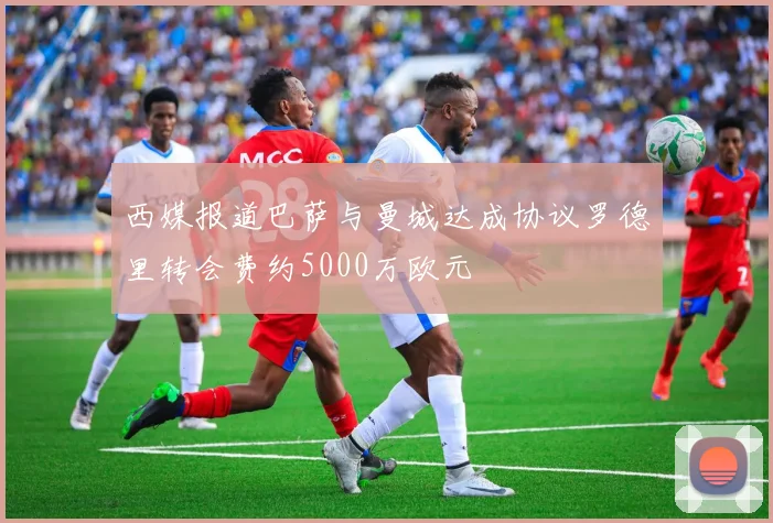 西媒报道巴萨与曼城达成协议罗德里转会费约5000万欧元