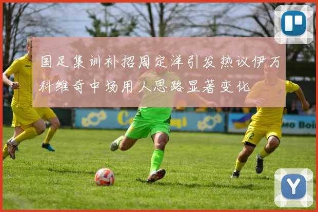 国足集训补招周定洋引发热议伊万科维奇中场用人思路显著变化