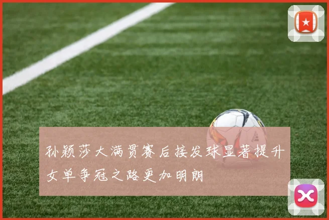 孙颖莎大满贯赛后接发球显著提升女单争冠之路更加明朗