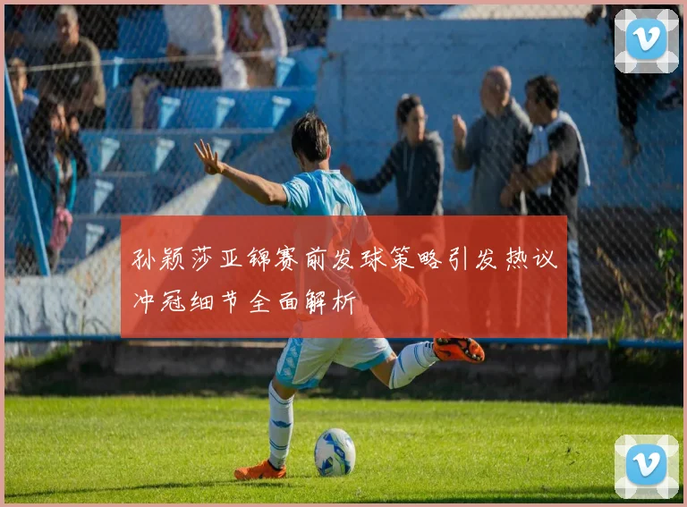 孙颖莎亚锦赛前发球策略引发热议冲冠细节全面解析