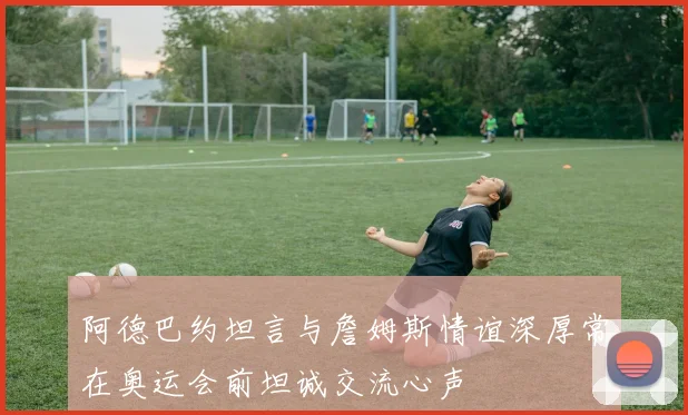 阿德巴约坦言与詹姆斯情谊深厚常在奥运会前坦诚交流心声