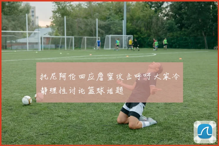 托尼阿伦回应詹蜜攻击呼吁大家冷静理性讨论篮球话题
