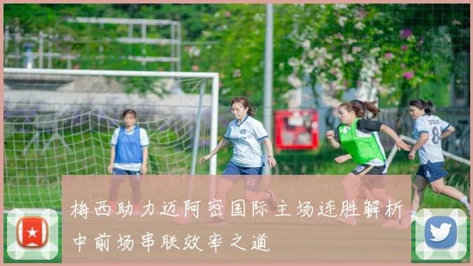 梅西助力迈阿密国际主场连胜解析中前场串联效率之道