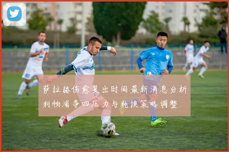 萨拉赫伤愈复出时间最新消息分析利物浦争四压力与轮换策略调整