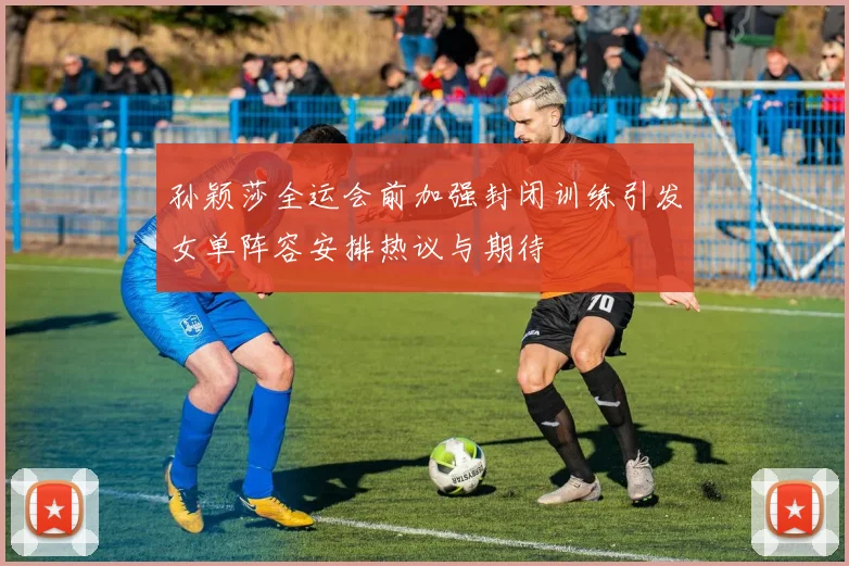孙颖莎全运会前加强封闭训练引发女单阵容安排热议与期待