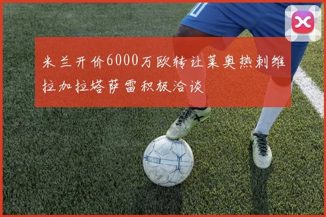 米兰开价6000万欧转让莱奥热刺维拉加拉塔萨雷积极洽谈