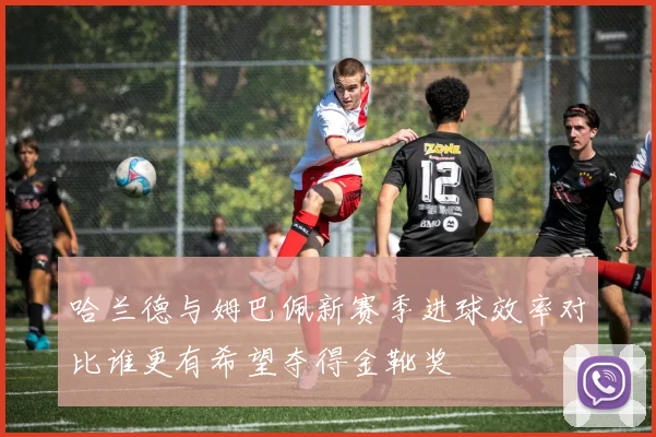 哈兰德与姆巴佩新赛季进球效率对比谁更有希望夺得金靴奖