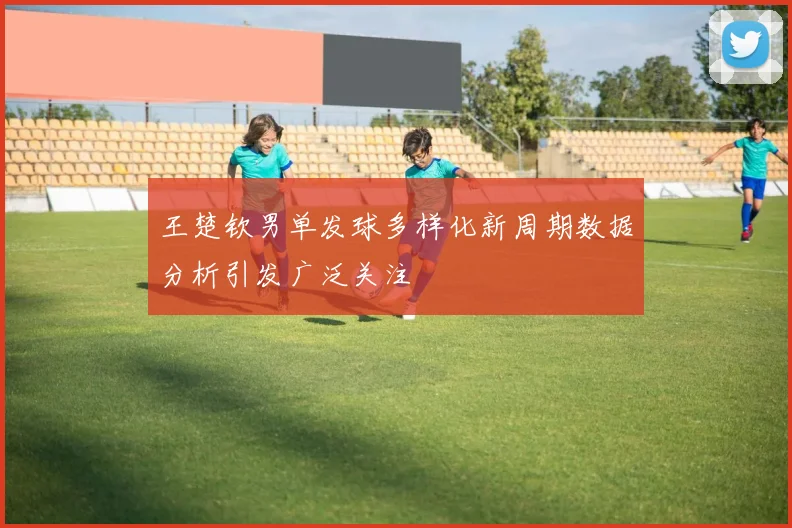 王楚钦男单发球多样化新周期数据分析引发广泛关注