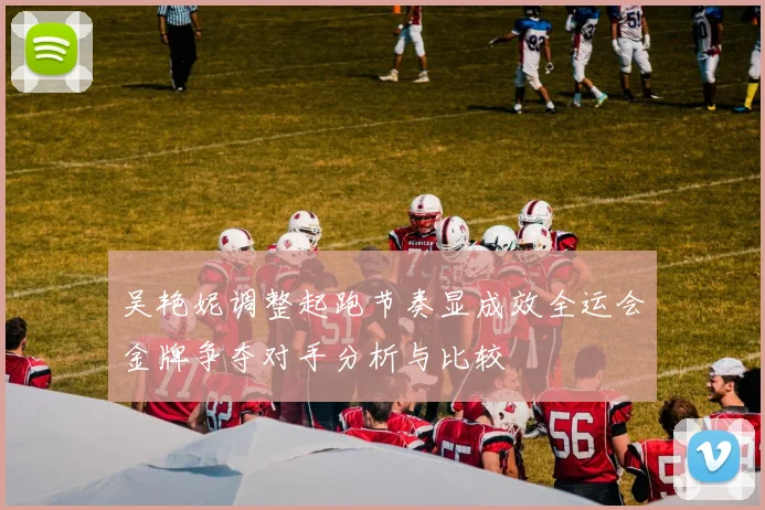 吴艳妮调整起跑节奏显成效全运会金牌争夺对手分析与比较