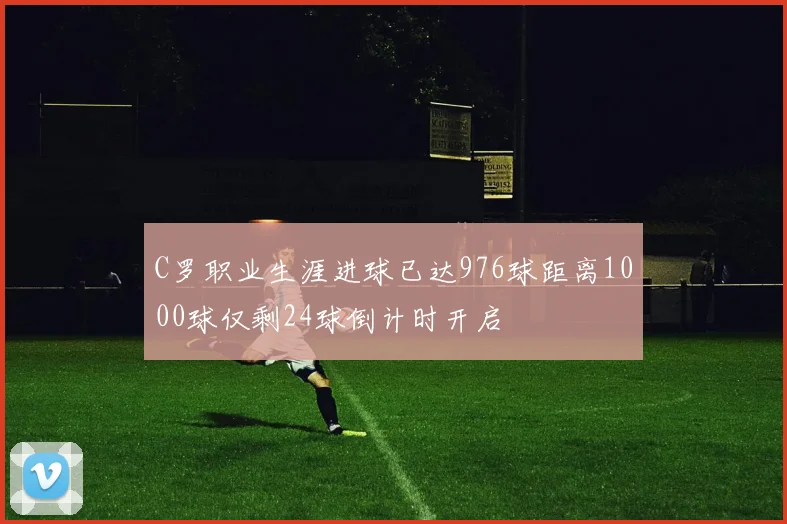 C罗职业生涯进球已达976球距离1000球仅剩24球倒计时开启