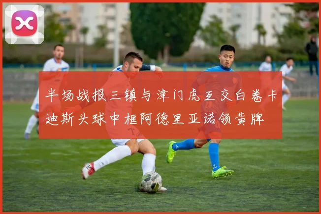 半场战报三镇与津门虎互交白卷卡迪斯头球中框阿德里亚诺领黄牌