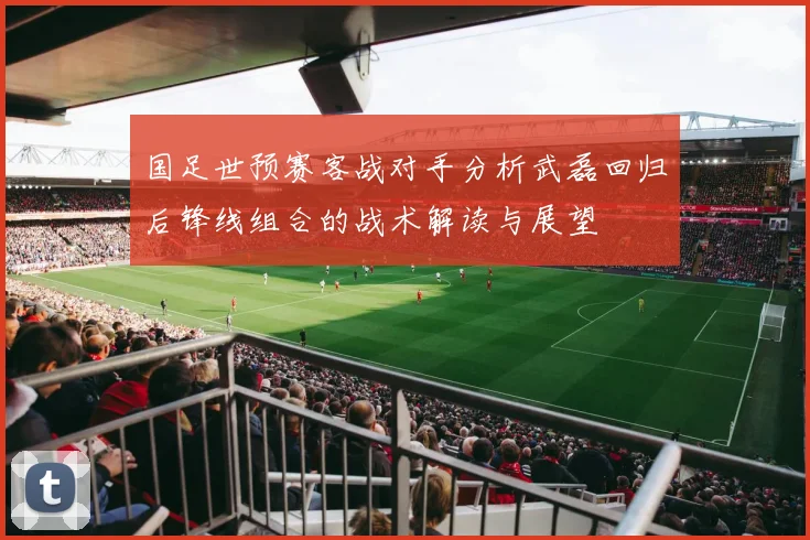 国足世预赛客战对手分析武磊回归后锋线组合的战术解读与展望