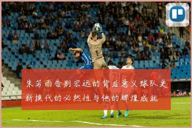 朱芳雨告别宏远的背后意义球队更新换代的必然性与他的辉煌成就
