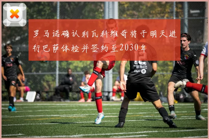 罗马诺确认利瓦科维奇将于明天进行巴萨体检并签约至2030年