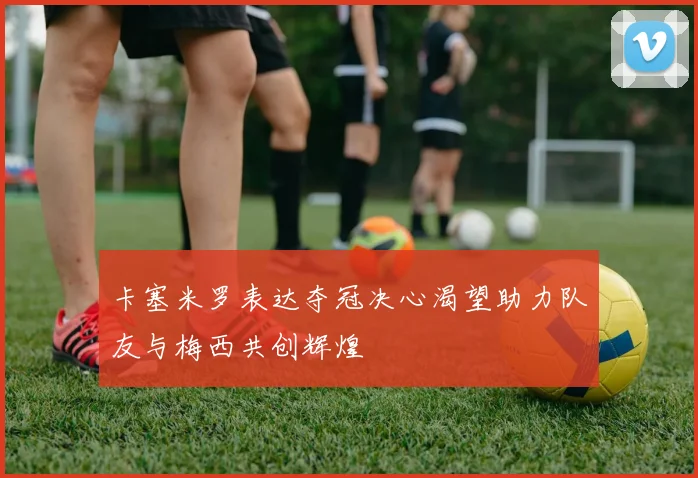 卡塞米罗表达夺冠决心渴望助力队友与梅西共创辉煌