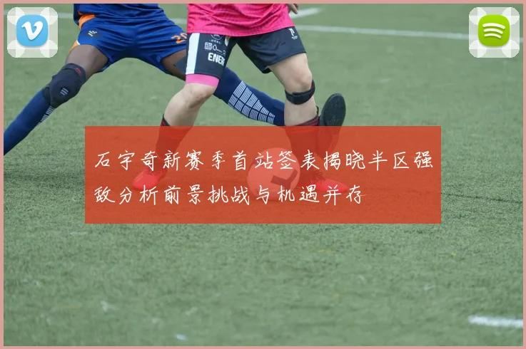 石宇奇新赛季首站签表揭晓半区强敌分析前景挑战与机遇并存