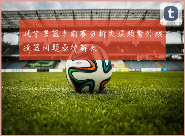 辽宁男篮季前赛分析失误频繁外线投篮问题亟待解决