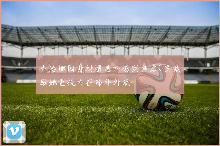 乔治娜因身材遭恶评感到焦虑C罗鼓励她重视内在而非外表