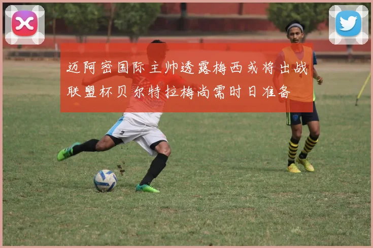 迈阿密国际主帅透露梅西或将出战联盟杯贝尔特拉梅尚需时日准备