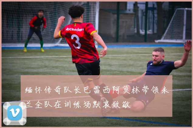 缅怀传奇队长巴雷西阿莫林带领米兰全队在训练场默哀致敬