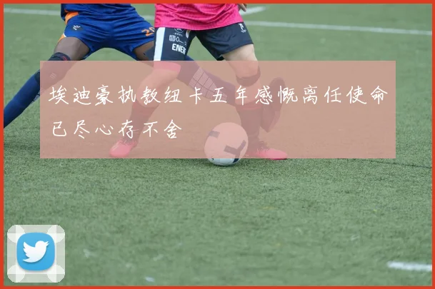 埃迪豪执教纽卡五年感慨离任使命已尽心存不舍