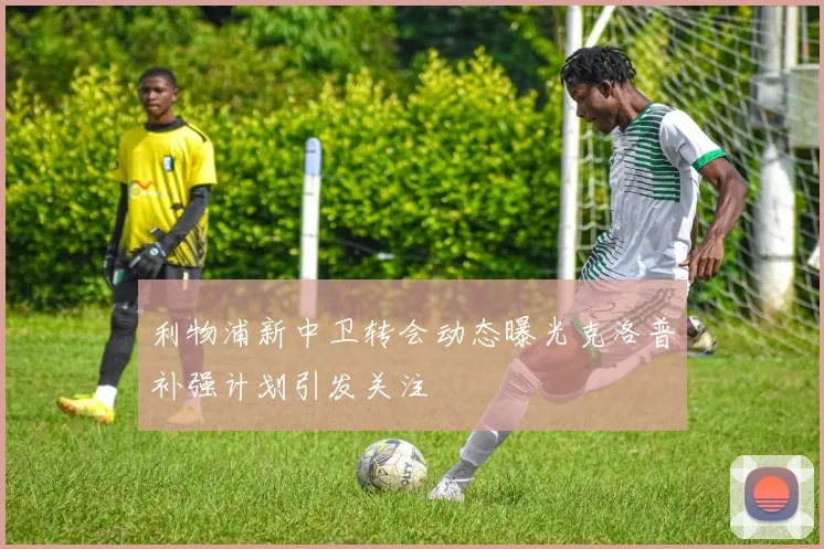 利物浦新中卫转会动态曝光克洛普补强计划引发关注