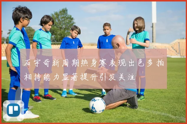 石宇奇新周期热身赛表现出色多拍相持能力显著提升引发关注